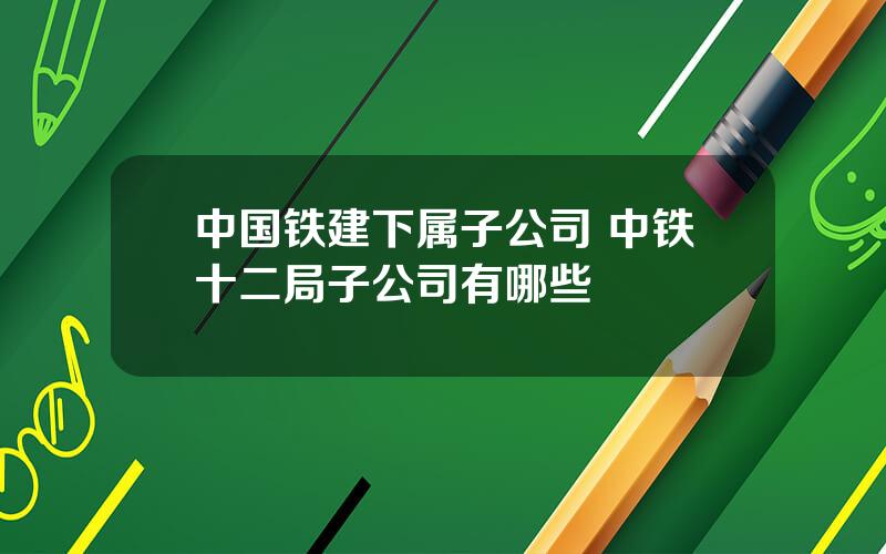 中国铁建下属子公司 中铁十二局子公司有哪些